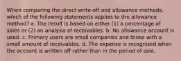 When comparing the direct write-off and allowance methods, which of the following statements applies to the allowance method? a. The result is based on either (1) a percentage of sales or (2) an analysis of receivables. b. No allowance account is used. c. Primary users are small companies and those with a small amount of receivables. d. The expense is recognized when the account is written off rather than in the period of sale.