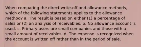 When comparing the direct write-off and allowance methods, which of the following statements applies to the allowance method? a. The result is based on either (1) a percentage of sales or (2) an analysis of receivables. b. No allowance account is used. c. Primary users are small companies and those with a small amount of receivables. d. The expense is recognized when the account is written off rather than in the period of sale.