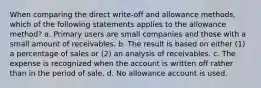 When comparing the direct write-off and allowance methods, which of the following statements applies to the allowance method? a. Primary users are small companies and those with a small amount of receivables. b. The result is based on either (1) a percentage of sales or (2) an analysis of receivables. c. The expense is recognized when the account is written off rather than in the period of sale. d. No allowance account is used.