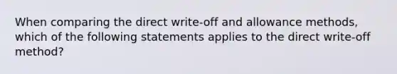 When comparing the direct write-off and allowance methods, which of the following statements applies to the direct write-off method?