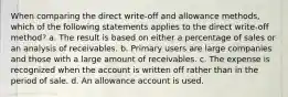 When comparing the direct write-off and allowance methods, which of the following statements applies to the direct write-off method? a. The result is based on either a percentage of sales or an analysis of receivables. b. Primary users are large companies and those with a large amount of receivables. c. The expense is recognized when the account is written off rather than in the period of sale. d. An allowance account is used.