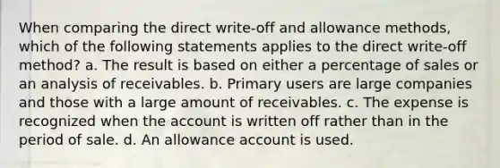 When comparing the direct write-off and allowance methods, which of the following statements applies to the direct write-off method? a. The result is based on either a percentage of sales or an analysis of receivables. b. Primary users are large companies and those with a large amount of receivables. c. The expense is recognized when the account is written off rather than in the period of sale. d. An allowance account is used.