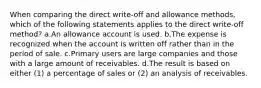 When comparing the direct write-off and allowance methods, which of the following statements applies to the direct write-off method? a.An allowance account is used. b.The expense is recognized when the account is written off rather than in the period of sale. c.Primary users are large companies and those with a large amount of receivables. d.The result is based on either (1) a percentage of sales or (2) an analysis of receivables.