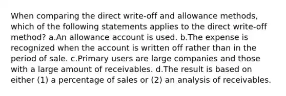 When comparing the direct write-off and allowance methods, which of the following statements applies to the direct write-off method? a.An allowance account is used. b.The expense is recognized when the account is written off rather than in the period of sale. c.Primary users are large companies and those with a large amount of receivables. d.The result is based on either (1) a percentage of sales or (2) an analysis of receivables.