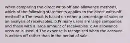 When comparing the direct write-off and allowance methods, which of the following statements applies to the direct write-off method? a.The result is based on either a percentage of sales or an analysis of receivables. b.Primary users are large companies and those with a large amount of receivables. c.An allowance account is used. d.The expense is recognized when the account is written off rather than in the period of sale.