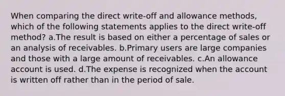 When comparing the direct write-off and allowance methods, which of the following statements applies to the direct write-off method? a.The result is based on either a percentage of sales or an analysis of receivables. b.Primary users are large companies and those with a large amount of receivables. c.An allowance account is used. d.The expense is recognized when the account is written off rather than in the period of sale.