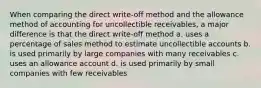 When comparing the direct write-off method and the allowance method of accounting for uncollectible receivables, a major difference is that the direct write-off method a. uses a percentage of sales method to estimate uncollectible accounts b. is used primarily by large companies with many receivables c. uses an allowance account d. is used primarily by small companies with few receivables