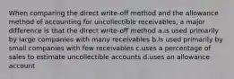 When comparing the direct write-off method and the allowance method of accounting for uncollectible receivables, a major difference is that the direct write-off method a.is used primarily by large companies with many receivables b.is used primarily by small companies with few receivables c.uses a percentage of sales to estimate uncollectible accounts d.uses an allowance account