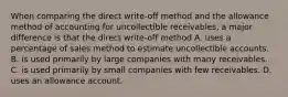 When comparing the direct write-off method and the allowance method of accounting for uncollectible receivables, a major difference is that the direct write-off method A. uses a percentage of sales method to estimate uncollectible accounts. B. is used primarily by large companies with many receivables. C. is used primarily by small companies with few receivables. D. uses an allowance account.