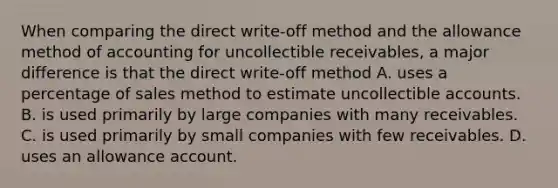 When comparing the direct write-off method and the allowance method of accounting for uncollectible receivables, a major difference is that the direct write-off method A. uses a percentage of sales method to estimate uncollectible accounts. B. is used primarily by large companies with many receivables. C. is used primarily by small companies with few receivables. D. uses an allowance account.