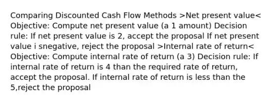 Comparing Discounted Cash Flow Methods >Net present value Internal rate of return< Objective: Compute internal rate of return (a 3) Decision rule: If internal rate of return is 4 than the required rate of return, accept the proposal. If internal rate of return is <a href='https://www.questionai.com/knowledge/k7BtlYpAMX-less-than' class='anchor-knowledge'>less than</a> the 5,reject the proposal