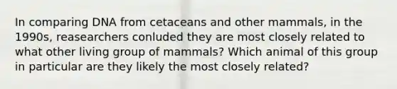 In comparing DNA from cetaceans and other mammals, in the 1990s, reasearchers conluded they are most closely related to what other living group of mammals? Which animal of this group in particular are they likely the most closely related?