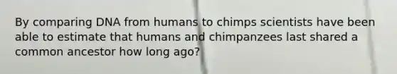 By comparing DNA from humans to chimps scientists have been able to estimate that humans and chimpanzees last shared a common ancestor how long ago?