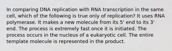 In comparing DNA replication with RNA transcription in the same cell, which of the following is true only of replication? It uses RNA polymerase. It makes a new molecule from its 5' end to its 3' end. The process is extremely fast once it is initiated. The process occurs in the nucleus of a eukaryotic cell. The entire template molecule is represented in the product.