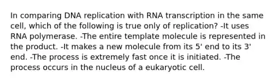 In comparing DNA replication with RNA transcription in the same cell, which of the following is true only of replication? -It uses RNA polymerase. -The entire template molecule is represented in the product. -It makes a new molecule from its 5' end to its 3' end. -The process is extremely fast once it is initiated. -The process occurs in the nucleus of a eukaryotic cell.