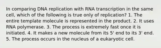 In comparing DNA replication with RNA transcription in the same cell, which of the following is true only of replication? 1. The entire template molecule is represented in the product. 2. It uses RNA polymerase. 3. The process is extremely fast once it is initiated. 4. It makes a new molecule from its 5' end to its 3' end. 5. The process occurs in the nucleus of a eukaryotic cell.