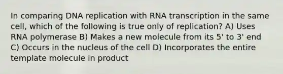 In comparing DNA replication with RNA transcription in the same cell, which of the following is true only of replication? A) Uses RNA polymerase B) Makes a new molecule from its 5' to 3' end C) Occurs in the nucleus of the cell D) Incorporates the entire template molecule in product