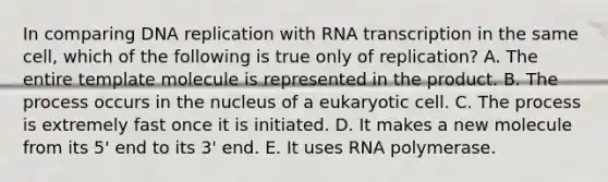 In comparing DNA replication with RNA transcription in the same cell, which of the following is true only of replication? A. The entire template molecule is represented in the product. B. The process occurs in the nucleus of a eukaryotic cell. C. The process is extremely fast once it is initiated. D. It makes a new molecule from its 5' end to its 3' end. E. It uses RNA polymerase.