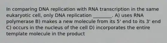 In comparing DNA replication with RNA transcription in the same eukaryotic cell, only DNA replication ________. A) uses RNA polymerase B) makes a new molecule from its 5' end to its 3' end C) occurs in the nucleus of the cell D) incorporates the entire template molecule in the product