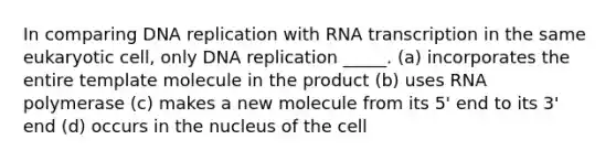 In comparing <a href='https://www.questionai.com/knowledge/kofV2VQU2J-dna-replication' class='anchor-knowledge'>dna replication</a> with RNA transcription in the same eukaryotic cell, only DNA replication _____. (a) incorporates the entire template molecule in the product (b) uses RNA polymerase (c) makes a new molecule from its 5' end to its 3' end (d) occurs in the nucleus of the cell