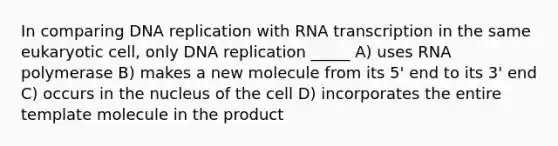 In comparing <a href='https://www.questionai.com/knowledge/kofV2VQU2J-dna-replication' class='anchor-knowledge'>dna replication</a> with RNA transcription in the same eukaryotic cell, only DNA replication _____ A) uses RNA polymerase B) makes a new molecule from its 5' end to its 3' end C) occurs in the nucleus of the cell D) incorporates the entire template molecule in the product