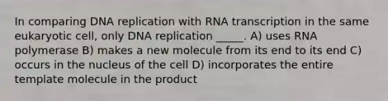 In comparing DNA replication with RNA transcription in the same eukaryotic cell, only DNA replication _____. A) uses RNA polymerase B) makes a new molecule from its end to its end C) occurs in the nucleus of the cell D) incorporates the entire template molecule in the product