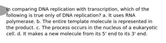 In comparing DNA replication with transcription, which of the following is true only of DNA replication? a. It uses RNA polymerase. b. The entire template molecule is represented in the product. c. The process occurs in the nucleus of a eukaryotic cell. d. It makes a new molecule from its 5' end to its 3' end.