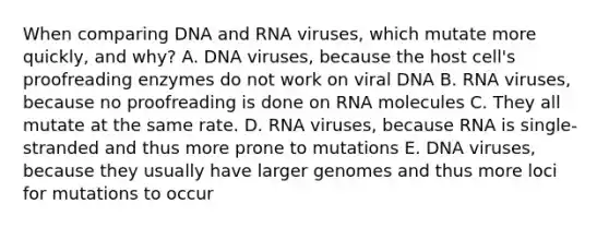 When comparing DNA and RNA viruses, which mutate more quickly, and why? A. DNA viruses, because the host cell's proofreading enzymes do not work on viral DNA B. RNA viruses, because no proofreading is done on RNA molecules C. They all mutate at the same rate. D. RNA viruses, because RNA is single-stranded and thus more prone to mutations E. DNA viruses, because they usually have larger genomes and thus more loci for mutations to occur