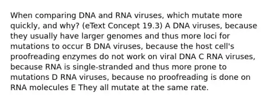 When comparing DNA and RNA viruses, which mutate more quickly, and why? (eText Concept 19.3) A DNA viruses, because they usually have larger genomes and thus more loci for mutations to occur B DNA viruses, because the host cell's proofreading enzymes do not work on viral DNA C RNA viruses, because RNA is single-stranded and thus more prone to mutations D RNA viruses, because no proofreading is done on RNA molecules E They all mutate at the same rate.