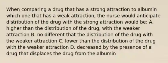 When comparing a drug that has a strong attraction to albumin which one that has a weak attraction, the nurse would anticipate distribution of the drug with the strong attraction would be: A. higher than the distribution of the drug, with the weaker attraction B. no different that the distribution of the drug with the weaker attraction C. lower than the distribution of the drug with the weaker attraction D. decreased by the presence of a drug that displaces the drug from the albumin