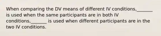 When comparing the DV means of different IV conditions,_______ is used when the same participants are in both IV conditions,_______ is used when different participants are in the two IV conditions.