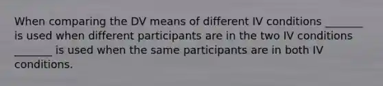 When comparing the DV means of different IV conditions _______ is used when different participants are in the two IV conditions _______ is used when the same participants are in both IV conditions.