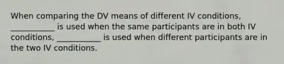 When comparing the DV means of different IV conditions, ___________ is used when the same participants are in both IV conditions, ___________ is used when different participants are in the two IV conditions.