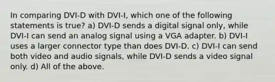 In comparing DVI-D with DVI-I, which one of the following statements is true? a) DVI-D sends a digital signal only, while DVI-I can send an analog signal using a VGA adapter. b) DVI-I uses a larger connector type than does DVI-D. c) DVI-I can send both video and audio signals, while DVI-D sends a video signal only. d) All of the above.