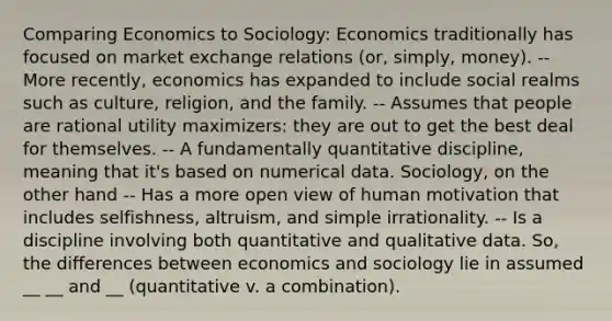 Comparing Economics to Sociology: Economics traditionally has focused on market exchange relations (or, simply, money). -- More recently, economics has expanded to include social realms such as culture, religion, and the family. -- Assumes that people are rational utility maximizers: they are out to get the best deal for themselves. -- A fundamentally quantitative discipline, meaning that it's based on numerical data. Sociology, on the other hand -- Has a more open view of human motivation that includes selfishness, altruism, and simple irrationality. -- Is a discipline involving both quantitative and qualitative data. So, the differences between economics and sociology lie in assumed __ __ and __ (quantitative v. a combination).