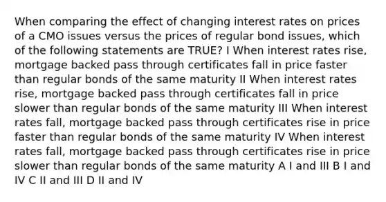 When comparing the effect of changing interest rates on prices of a CMO issues versus the prices of regular bond issues, which of the following statements are TRUE? I When interest rates rise, mortgage backed pass through certificates fall in price faster than regular bonds of the same maturity II When interest rates rise, mortgage backed pass through certificates fall in price slower than regular bonds of the same maturity III When interest rates fall, mortgage backed pass through certificates rise in price faster than regular bonds of the same maturity IV When interest rates fall, mortgage backed pass through certificates rise in price slower than regular bonds of the same maturity A I and III B I and IV C II and III D II and IV