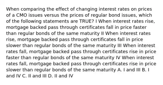 When comparing the effect of changing interest rates on prices of a CMO issues versus the prices of regular bond issues, which of the following statements are TRUE? I When interest rates rise, mortgage backed pass through certificates fall in price faster than regular bonds of the same maturity II When interest rates rise, mortgage backed pass through certificates fall in price slower than regular bonds of the same maturity III When interest rates fall, mortgage backed pass through certificates rise in price faster than regular bonds of the same maturity IV When interest rates fall, mortgage backed pass through certificates rise in price slower than regular bonds of the same maturity A. I and III B. I and IV C. II and III D. II and IV