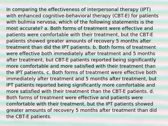 In comparing the effectiveness of interpersonal therapy (IPT) with enhanced cognitive-behavioral therapy (CBT-E) for patients with bulimia nervosa, which of the following statements is the most accurate? a. Both forms of treatment were effective and patients were comfortable with their treatment, but the CBT-E patients showed greater amounts of recovery 5 months after treatment than did the IPT patients. b. Both forms of treatment were effective both immediately after treatment and 5 months after treatment, but CBT-E patients reported being significantly more comfortable and more satisfied with their treatment than the IPT patients. c. Both forms of treatment were effective both immediately after treatment and 5 months after treatment, but IPT patients reported being significantly more comfortable and more satisfied with their treatment than the CBT-E patients. d. Both forms of treatment were effective and patients were comfortable with their treatment, but the IPT patients showed greater amounts of recovery 5 months after treatment than did the CBT-E patients.