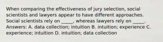 When comparing the effectiveness of jury selection, social scientists and lawyers appear to have different approaches. Social scientists rely on _____, whereas lawyers rely on _____. Answers: A. data collection; intuition B. intuition; experience C. experience; intuition D. intuition; data collection