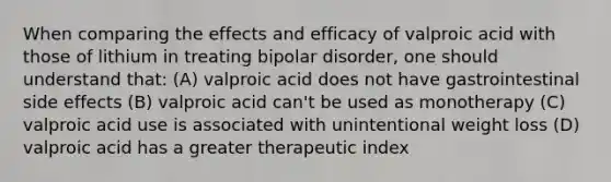 When comparing the effects and efficacy of valproic acid with those of lithium in treating bipolar disorder, one should understand that: (A) valproic acid does not have gastrointestinal side effects (B) valproic acid can't be used as monotherapy (C) valproic acid use is associated with unintentional weight loss (D) valproic acid has a greater therapeutic index