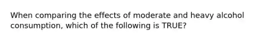 When comparing the effects of moderate and heavy alcohol consumption, which of the following is TRUE?