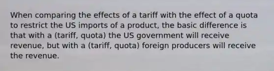 When comparing the effects of a tariff with the effect of a quota to restrict the US imports of a product, the basic difference is that with a (tariff, quota) the US government will receive revenue, but with a (tariff, quota) foreign producers will receive the revenue.