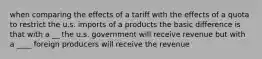 when comparing the effects of a tariff with the effects of a quota to restrict the u.s. imports of a products the basic difference is that with a __ the u.s. government will receive revenue but with a ____ foreign producers will receive the revenue