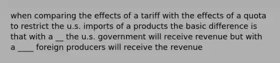 when comparing the effects of a tariff with the effects of a quota to restrict the u.s. imports of a products the basic difference is that with a __ the u.s. government will receive revenue but with a ____ foreign producers will receive the revenue