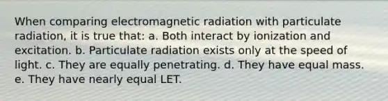 When comparing electromagnetic radiation with particulate radiation, it is true that: a. Both interact by ionization and excitation. b. Particulate radiation exists only at the speed of light. c. They are equally penetrating. d. They have equal mass. e. They have nearly equal LET.