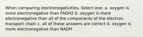 When comparing electronegativities, Select one: a. oxygen is more electronegative than FADH2 b. oxygen is more electronegative than all of the components of the electron transport chain c. all of these answers are correct d. oxygen is more electronegative than NADH