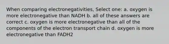 When comparing electronegativities, Select one: a. oxygen is more electronegative than NADH b. all of these answers are correct c. oxygen is more electronegative than all of the components of the electron transport chain d. oxygen is more electronegative than FADH2