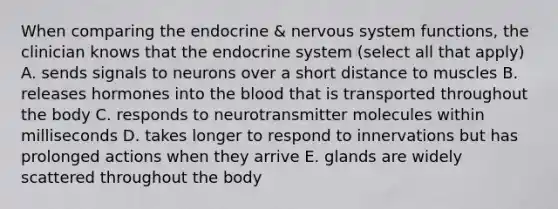 When comparing the endocrine & nervous system functions, the clinician knows that the endocrine system (select all that apply) A. sends signals to neurons over a short distance to muscles B. releases hormones into the blood that is transported throughout the body C. responds to neurotransmitter molecules within milliseconds D. takes longer to respond to innervations but has prolonged actions when they arrive E. glands are widely scattered throughout the body