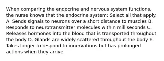 When comparing the endocrine and <a href='https://www.questionai.com/knowledge/kThdVqrsqy-nervous-system' class='anchor-knowledge'>nervous system</a> functions, the nurse knows that the <a href='https://www.questionai.com/knowledge/k97r8ZsIZg-endocrine-system' class='anchor-knowledge'>endocrine system</a>: Select all that apply. A. Sends signals to neurons over a short distance to muscles B. Responds to neurotransmitter molecules within milliseconds C. Releases hormones into <a href='https://www.questionai.com/knowledge/k7oXMfj7lk-the-blood' class='anchor-knowledge'>the blood</a> that is transported throughout the body D. Glands are widely scattered throughout the body E. Takes longer to respond to innervations but has prolonged actions when they arrive