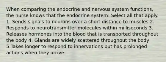 When comparing the endocrine and nervous system functions, the nurse knows that the endocrine system: Select all that apply. 1. Sends signals to neurons over a short distance to muscles 2. Responds to neurotransmitter molecules within milliseconds 3. Releases hormones into the blood that is transported throughout the body 4. Glands are widely scattered throughout the body 5.Takes longer to respond to innervations but has prolonged actions when they arrive